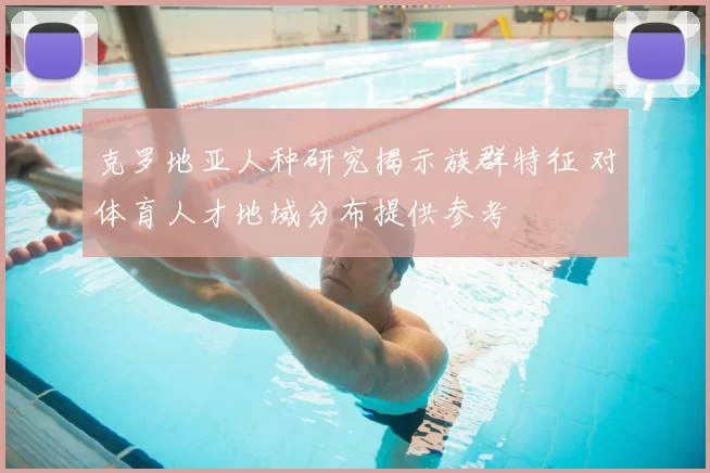 克罗地亚人种研究揭示族群特征 对体育人才地域分布提供参考