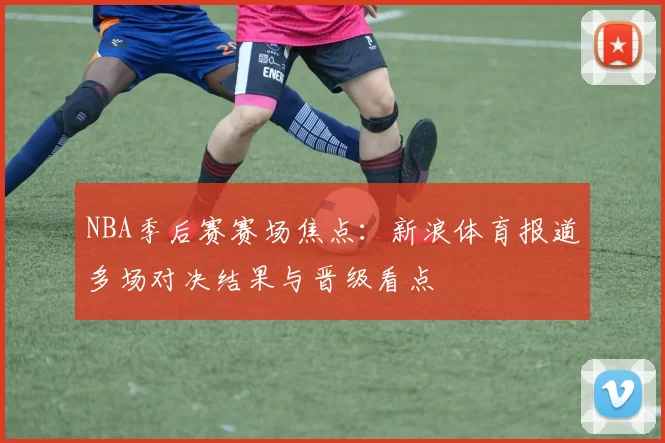 NBA季后赛赛场焦点：新浪体育报道多场对决结果与晋级看点