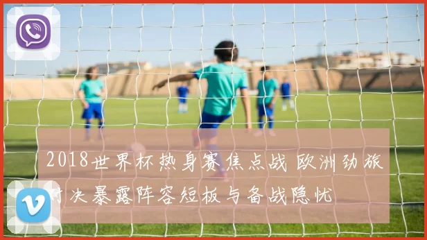2018世界杯热身赛焦点战 欧洲劲旅对决暴露阵容短板与备战隐忧