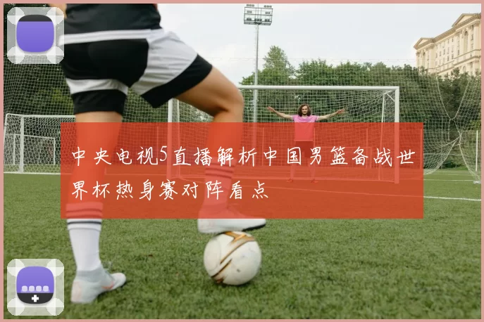 中央电视5直播解析中国男篮备战世界杯热身赛对阵看点