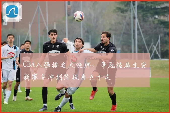 CBA八强排名大洗牌，争冠格局生变新赛季冲刺阶段看点十足