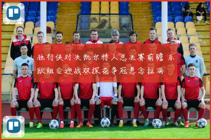 独行侠对决凯尔特人总决赛前瞻 东欧组合迎战双探花争冠悬念拉满