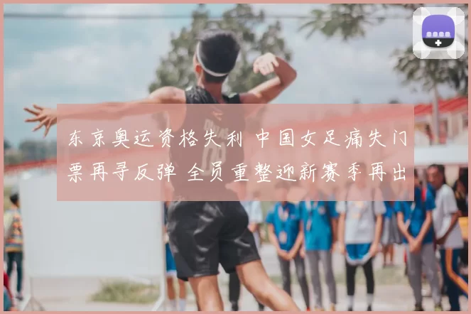 东京奥运资格失利 中国女足痛失门票再寻反弹 全员重整迎新赛季再出发