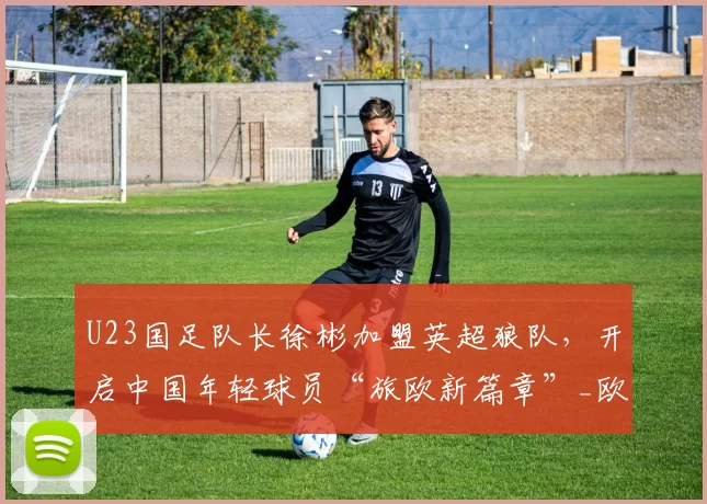 U23国足队长徐彬加盟英超狼队，开启中国年轻球员“旅欧新篇章”_欧洲_亚洲杯_欧洲足联欧洲联赛