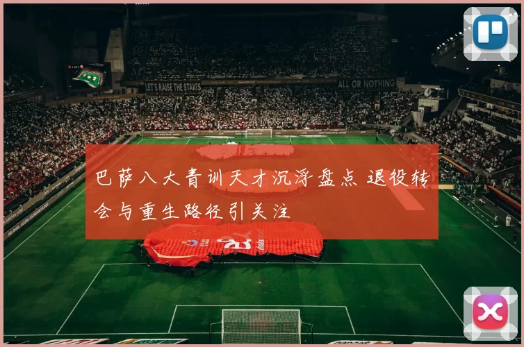 巴萨八大青训天才沉浮盘点 退役转会与重生路径引关注