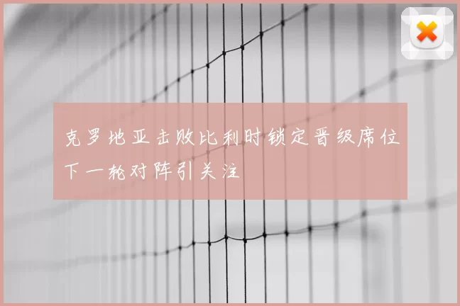 克罗地亚击败比利时锁定晋级席位下一轮对阵引关注
