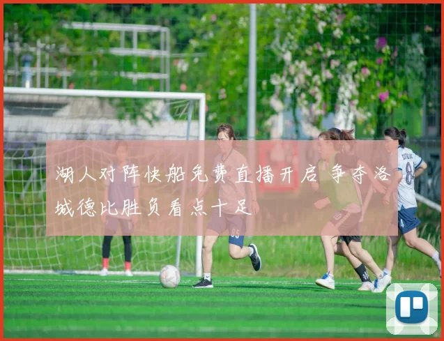 湖人对阵快船免费直播开启 争夺洛城德比胜负看点十足