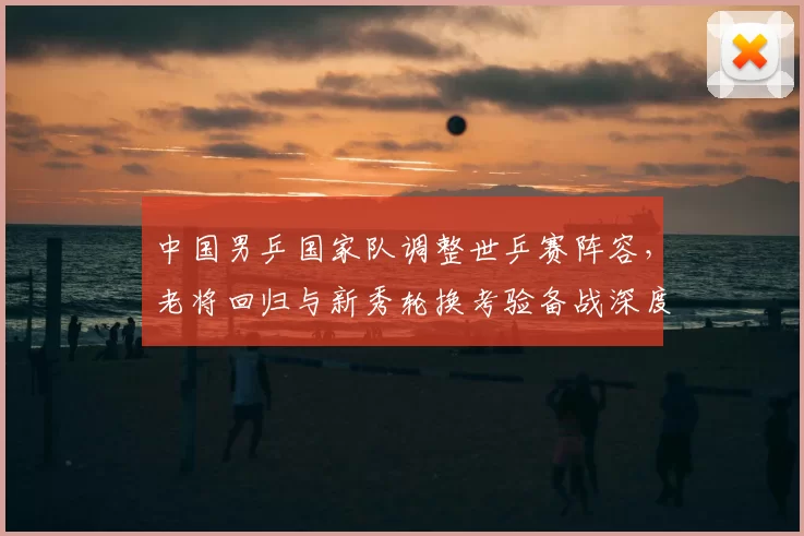 中国男乒国家队调整世乒赛阵容，老将回归与新秀轮换考验备战深度