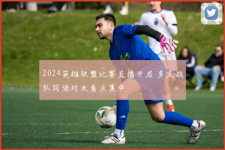 2024英雄联盟比赛直播开启 多支战队同场对决看点集中