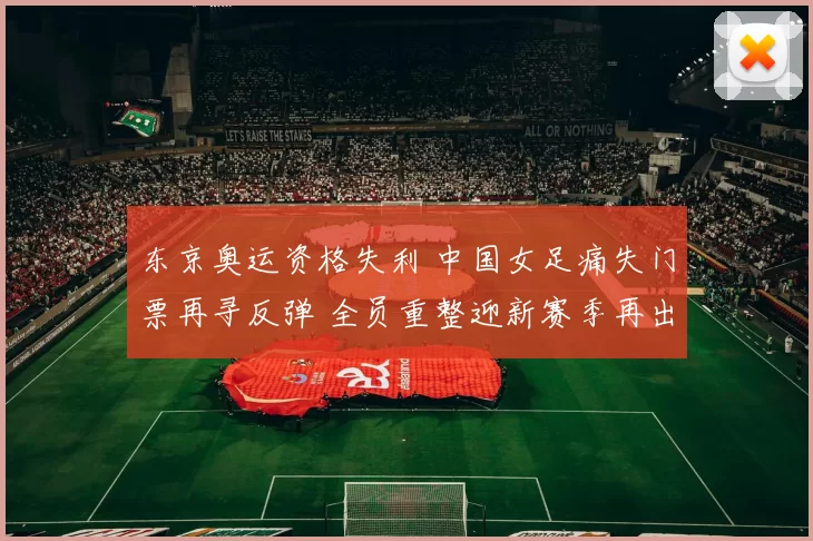 东京奥运资格失利 中国女足痛失门票再寻反弹 全员重整迎新赛季再出发