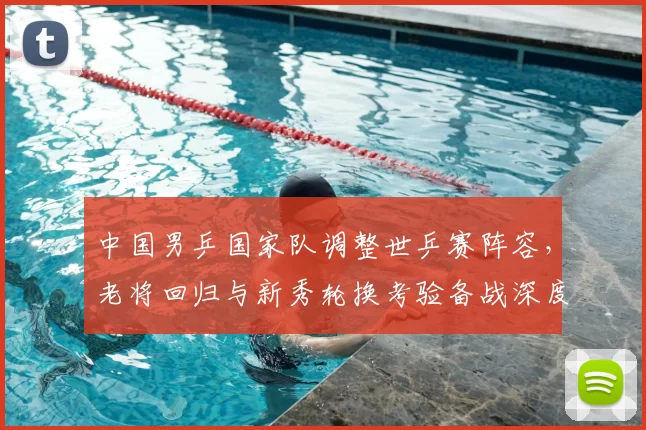 中国男乒国家队调整世乒赛阵容，老将回归与新秀轮换考验备战深度