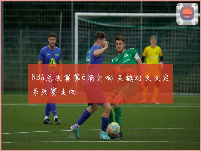 NBA总决赛第6场打响 关键对决决定系列赛走向