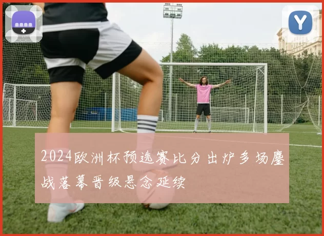2024欧洲杯预选赛比分出炉多场鏖战落幕晋级悬念延续
