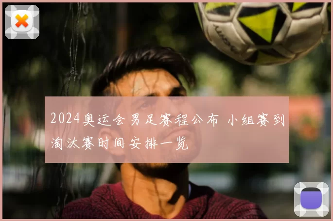 2024奥运会男足赛程公布 小组赛到淘汰赛时间安排一览
