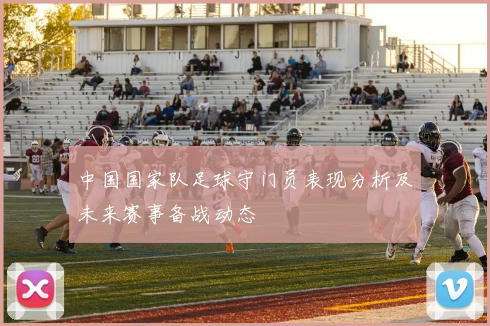中国国家队足球守门员表现分析及未来赛事备战动态