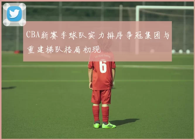 CBA新赛季球队实力排序争冠集团与重建梯队格局初现