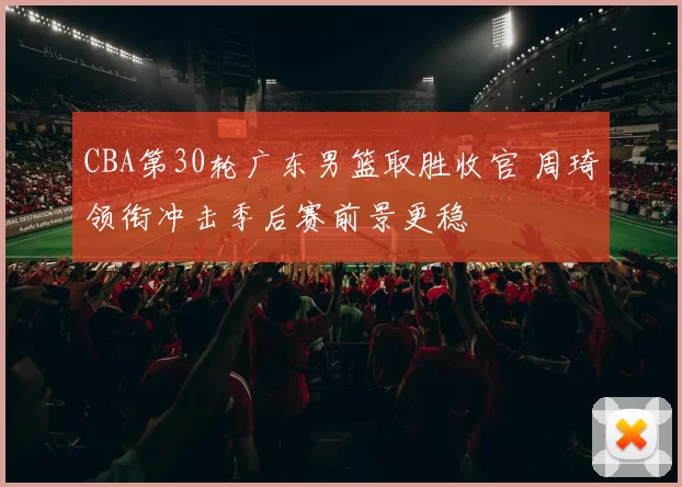 CBA第30轮广东男篮取胜收官 周琦领衔冲击季后赛前景更稳