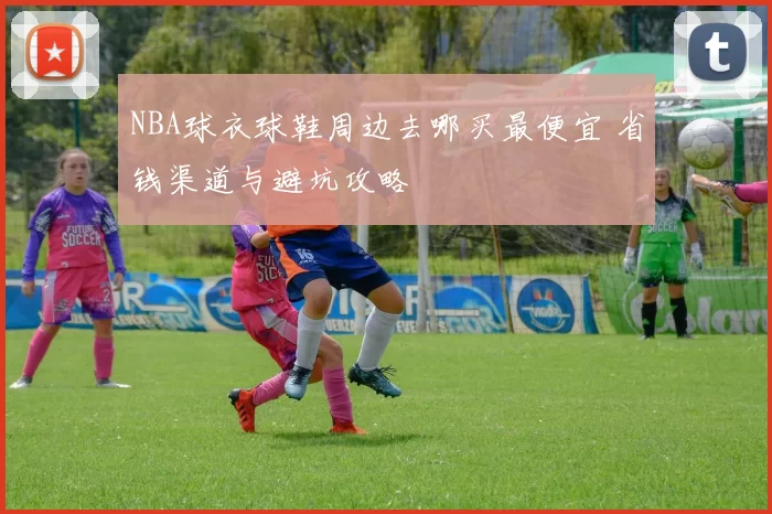NBA球衣球鞋周边去哪买最便宜 省钱渠道与避坑攻略