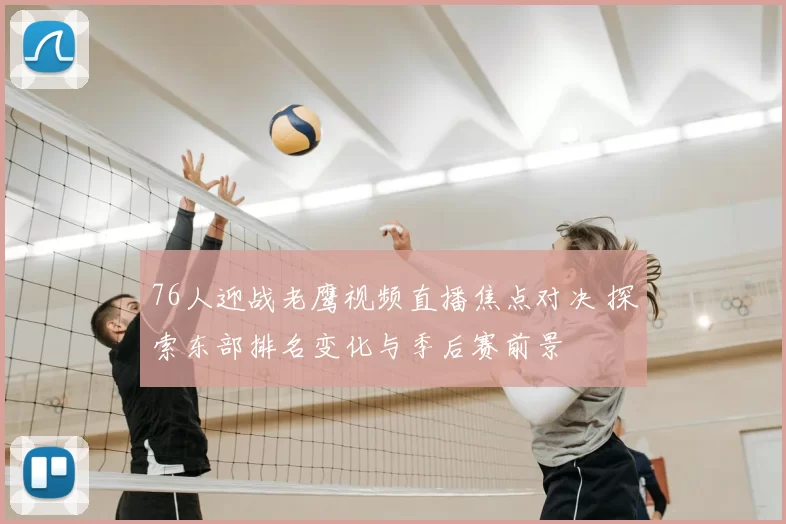 76人迎战老鹰视频直播焦点对决 探索东部排名变化与季后赛前景