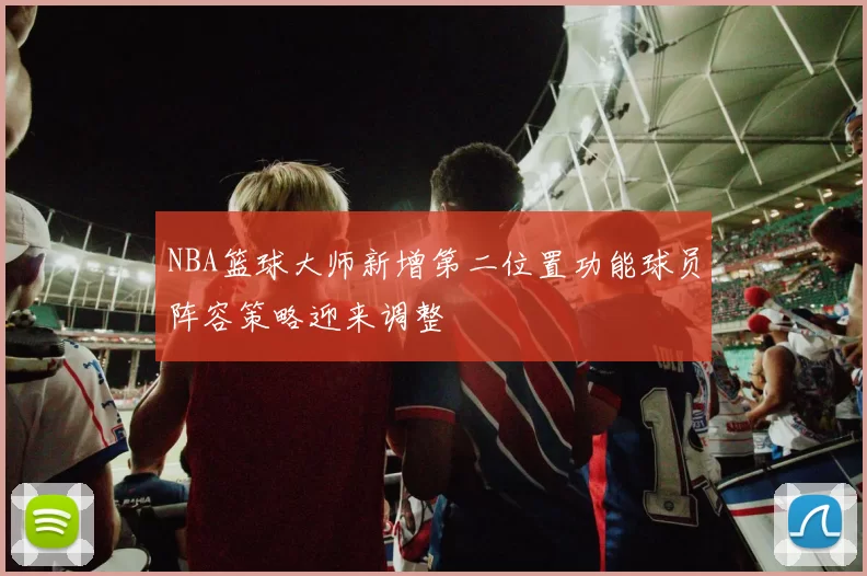 NBA篮球大师新增第二位置功能球员阵容策略迎来调整