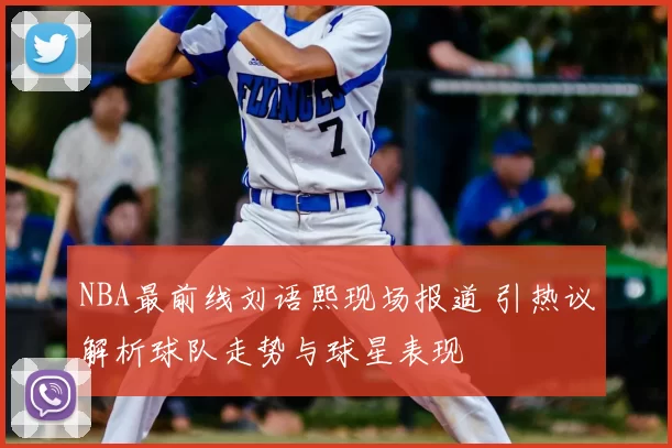 NBA最前线刘语熙现场报道 引热议解析球队走势与球星表现