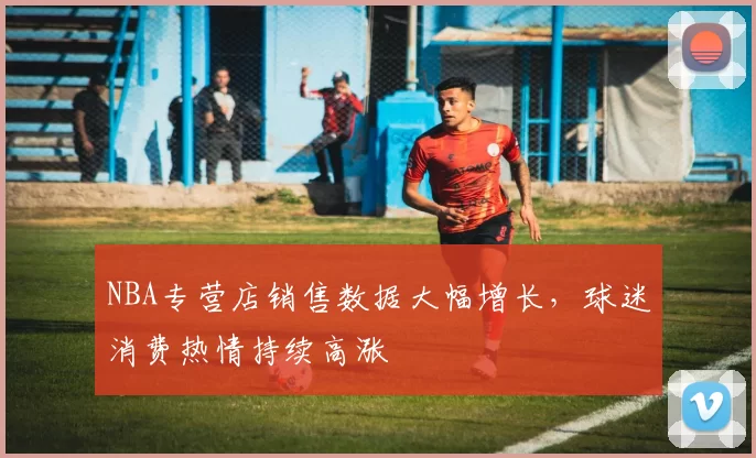 NBA专营店销售数据大幅增长，球迷消费热情持续高涨