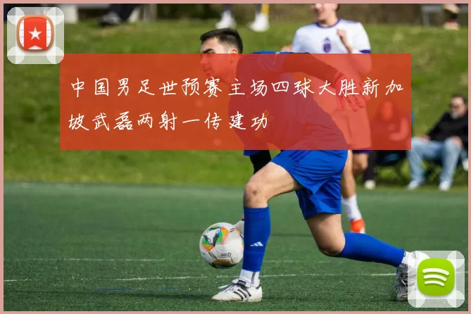 中国男足世预赛主场四球大胜新加坡武磊两射一传建功