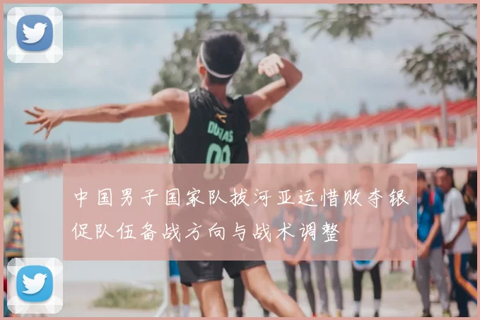 中国男子国家队拔河亚运惜败夺银促队伍备战方向与战术调整