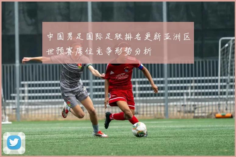 中国男足国际足联排名更新亚洲区世预赛席位竞争形势分析